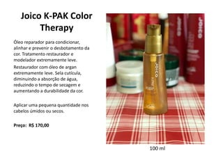 Joico K-PAK Color
Therapy
Óleo reparador para condicionar,
alinhar e prevenir o desbotamento da
cor. Tratamento restaurador e
modelador extremamente leve.
Restaurador com óleo de argan
extremamente leve. Sela cutícula,
diminuindo a absorção de água,
reduzindo o tempo de secagem e
aumentando a durabilidade da cor.
Aplicar uma pequena quantidade nos
cabelos úmidos ou secos.
Preço: R$ 170,00
100 ml
 