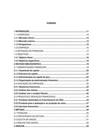 9
SUMÁRIO
1 INTRODUÇÃO .......................................................................................................11
1.1 O MERCADO ......................................................................................................12
1.1.1 Mercado interno .............................................................................................13
1.1.2 Mercado externo.............................................................................................13
1.1.3 Perspectivas ...................................................................................................15
1.2 A EMPRESA .......................................................................................................16
1.3 DEFINIÇÃO DO PROBLEMA..............................................................................17
1.4 OBJETIVOS ........................................................................................................18
1.4.1 Objetivo Geral.................................................................................................18
1.4.2 Objetivos específicos.....................................................................................18
2 REVISÃO BIBLIOGRÁFICA..................................................................................19
2.1 ADMINISTRAÇÃO FINANCEIRA........................................................................19
2.1.1 Orçamento de capital.....................................................................................20
2.1.2 Estrutura de capital........................................................................................21
2.1.3 Administração do capital de giro..................................................................22
2.1.4 Organização da administração financeira....................................................31
2.2 AVALIAÇÃO DE EMPRESAS .............................................................................32
2.2.1 Relatórios financeiros....................................................................................32
2.2.2 Análise dos índices........................................................................................35
2.2.3 Análise com o modelo Fleuriet .....................................................................40
2.3 PRODUTOS E SERVIÇOS FINANCEIROS........................................................43
2.3.1 Produtos destinados ao financiamento do CDG .........................................44
2.3.2 Produtos para a aplicação e ou proteção do caixa .....................................47
2.3.3 Serviços financeiros ......................................................................................49
3 MÉTODO................................................................................................................50
3.1 PESQUISA..........................................................................................................50
3.2 PARTICIPANTE DO ESTUDO............................................................................51
3.3 COLETA DE DADOS ..........................................................................................51
3.4 ANÁLISE DOS DADOS.......................................................................................52
4 ANÁLISE................................................................................................................53
 