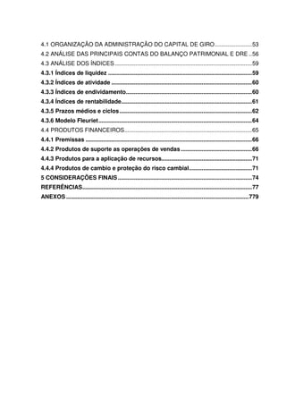 10
4.1 ORGANIZAÇÃO DA ADMINISTRAÇÃO DO CAPITAL DE GIRO.......................53
4.2 ANÁLISE DAS PRINCIPAIS CONTAS DO BALANÇO PATRIMONIAL E DRE ..56
4.3 ANÁLISE DOS ÍNDICES.....................................................................................59
4.3.1 Índices de liquidez .........................................................................................59
4.3.2 Índices de atividade .......................................................................................60
4.3.3 Índices de endividamento..............................................................................60
4.3.4 Índices de rentabilidade.................................................................................61
4.3.5 Prazos médios e ciclos..................................................................................62
4.3.6 Modelo Fleuriet...............................................................................................64
4.4 PRODUTOS FINANCEIROS...............................................................................65
4.4.1 Premissas .......................................................................................................66
4.4.2 Produtos de suporte as operações de vendas ............................................66
4.4.3 Produtos para a aplicação de recursos........................................................71
4.4.4 Produtos de cambio e proteção do risco cambial.......................................71
5 CONSIDERAÇÕES FINAIS...................................................................................74
REFERÊNCIAS.........................................................................................................77
ANEXOS .................................................................................................................779
 
