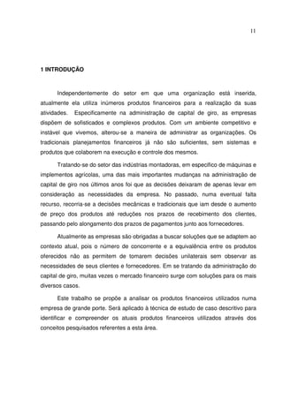 11
1 INTRODUÇÃO
Independentemente do setor em que uma organização está inserida,
atualmente ela utiliza inúmeros produtos financeiros para a realização da suas
atividades. Especificamente na administração de capital de giro, as empresas
dispõem de sofisticados e complexos produtos. Com um ambiente competitivo e
instável que vivemos, alterou-se a maneira de administrar as organizações. Os
tradicionais planejamentos financeiros já não são suficientes, sem sistemas e
produtos que colaborem na execução e controle dos mesmos.
Tratando-se do setor das indústrias montadoras, em especifico de máquinas e
implementos agrícolas, uma das mais importantes mudanças na administração de
capital de giro nos últimos anos foi que as decisões deixaram de apenas levar em
consideração as necessidades da empresa. No passado, numa eventual falta
recurso, recorria-se a decisões mecânicas e tradicionais que iam desde o aumento
de preço dos produtos até reduções nos prazos de recebimento dos clientes,
passando pelo alongamento dos prazos de pagamentos junto aos fornecedores.
Atualmente as empresas são obrigadas a buscar soluções que se adaptem ao
contexto atual, pois o número de concorrente e a equivalência entre os produtos
oferecidos não as permitem de tomarem decisões unilaterais sem observar as
necessidades de seus clientes e fornecedores. Em se tratando da administração do
capital de giro, muitas vezes o mercado financeiro surge com soluções para os mais
diversos casos.
Este trabalho se propõe a analisar os produtos financeiros utilizados numa
empresa de grande porte. Será aplicado à técnica de estudo de caso descritivo para
identificar e compreender os atuais produtos financeiros utilizados através dos
conceitos pesquisados referentes a esta área.
 