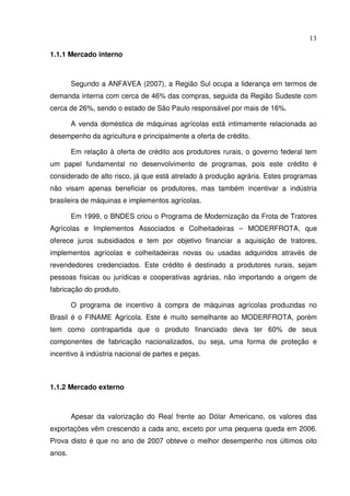 13
1.1.1 Mercado interno
Segundo a ANFAVEA (2007), a Região Sul ocupa a liderança em termos de
demanda interna com cerca de 46% das compras, seguida da Região Sudeste com
cerca de 26%, sendo o estado de São Paulo responsável por mais de 16%.
A venda doméstica de máquinas agrícolas está intimamente relacionada ao
desempenho da agricultura e principalmente a oferta de crédito.
Em relação à oferta de crédito aos produtores rurais, o governo federal tem
um papel fundamental no desenvolvimento de programas, pois este crédito é
considerado de alto risco, já que está atrelado à produção agrária. Estes programas
não visam apenas beneficiar os produtores, mas também incentivar a indústria
brasileira de máquinas e implementos agrícolas.
Em 1999, o BNDES criou o Programa de Modernização da Frota de Tratores
Agrícolas e Implementos Associados e Colheitadeiras – MODERFROTA, que
oferece juros subsidiados e tem por objetivo financiar a aquisição de tratores,
implementos agrícolas e colheitadeiras novas ou usadas adquiridos através de
revendedores credenciados. Este crédito é destinado a produtores rurais, sejam
pessoas físicas ou jurídicas e cooperativas agrárias, não importando a origem de
fabricação do produto.
O programa de incentivo à compra de máquinas agrícolas produzidas no
Brasil é o FINAME Agrícola. Este é muito semelhante ao MODERFROTA, porém
tem como contrapartida que o produto financiado deva ter 60% de seus
componentes de fabricação nacionalizados, ou seja, uma forma de proteção e
incentivo à indústria nacional de partes e peças.
1.1.2 Mercado externo
Apesar da valorização do Real frente ao Dólar Americano, os valores das
exportações vêm crescendo a cada ano, exceto por uma pequena queda em 2006.
Prova disto é que no ano de 2007 obteve o melhor desempenho nos últimos oito
anos.
 