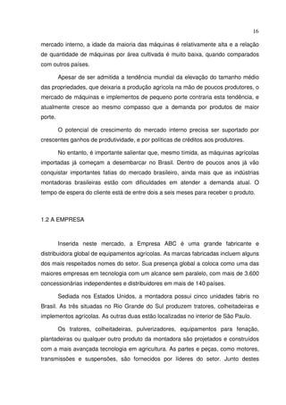 16
mercado interno, a idade da maioria das máquinas é relativamente alta e a relação
de quantidade de máquinas por área cultivada é muito baixa, quando comparados
com outros países.
Apesar de ser admitida a tendência mundial da elevação do tamanho médio
das propriedades, que deixaria a produção agrícola na mão de poucos produtores, o
mercado de máquinas e implementos de pequeno porte contraria esta tendência, e
atualmente cresce ao mesmo compasso que a demanda por produtos de maior
porte.
O potencial de crescimento do mercado interno precisa ser suportado por
crescentes ganhos de produtividade, e por políticas de créditos aos produtores.
No entanto, é importante salientar que, mesmo tímida, as máquinas agrícolas
importadas já começam a desembarcar no Brasil. Dentro de poucos anos já vão
conquistar importantes fatias do mercado brasileiro, ainda mais que as indústrias
montadoras brasileiras estão com dificuldades em atender a demanda atual. O
tempo de espera do cliente está de entre dois a seis meses para receber o produto.
1.2 A EMPRESA
Inserida neste mercado, a Empresa ABC é uma grande fabricante e
distribuidora global de equipamentos agrícolas. As marcas fabricadas incluem alguns
dos mais respeitados nomes do setor. Sua presença global a coloca como uma das
maiores empresas em tecnologia com um alcance sem paralelo, com mais de 3.600
concessionárias independentes e distribuidores em mais de 140 países.
Sediada nos Estados Unidos, a montadora possui cinco unidades fabris no
Brasil. As três situadas no Rio Grande do Sul produzem tratores, colheitadeiras e
implementos agrícolas. As outras duas estão localizadas no interior de São Paulo.
Os tratores, colheitadeiras, pulverizadores, equipamentos para fenação,
plantadeiras ou qualquer outro produto da montadora são projetados e construídos
com a mais avançada tecnologia em agricultura. As partes e peças, como motores,
transmissões e suspensões, são fornecidos por líderes do setor. Junto destes
 