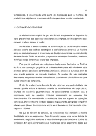 17
fornecedores, é desenvolvida uma gama de tecnologias para a melhoria da
produtividade, objetivando uma maior eficiência operacional e maior lucratividade.
1.3 DEFINIÇÃO DO PROBLEMA
A administração o capital de giro está focada em gerenciar os impactos do
caixa provenientes das decisões operacionais da empresa, que basicamente são:
comprar, produzir, estocar e vender.
As decisões a serem tomadas na administração do capital de giro servem
para dar suporte aos objetivos estratégicos e operacionais da empresa. De maneira
geral, as decisões buscam a preservação da liquidez da empresa e a manutenção
da rentabilidade. Então, as escolhas por produtos ou serviços financeiros, objetivam
minimizar custos e maximizar o valor das empresas.
Pela grande qualidade das máquinas e implementos fabricados na América
do Sul e sua localização geográfica, as unidades de empresa ABC distribuem seus
produtos para os países dos continentes americanos, africanos e europeus, além de
uma grande presença no mercado brasileiro. As vendas não são realizadas
diretamente aos produtores elas são realizadas por meio dos distribuidores ou para
outras unidades da companhia.
O fato de produzir bens duráveis de alto valor traz uma particularidade nas
vendas: grande maioria é realizada através de financiamentos de longo prazo,
oriundos de incentivos governamentais. As concessionárias conduzem toda a
negociação junto ao produtor, inclusive assessorado na obtenção dos
financiamentos. Em contrapartida, a montadora deve dar suporte às operações
comerciais, oferecendo uma condição especial de pagamento, com prazo compatível
e baixo custo, já que, do momento da venda até a liberação do financiamento, pode-
se passar 120 dias.
No que se referem às compras, os fornecedores não oferecem a mesma
flexibilidade para os pagamentos. Cada fornecedor possui uma forma distinta de
recebimento, negociadas conforme a importância do produto fornecido e o porte do
fornecedor. Em geral a empresa busca o maior prazo para o pagamento, desde que
 