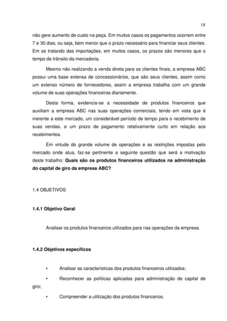 18
não gere aumento de custo na peça. Em muitos casos os pagamentos ocorrem entre
7 e 30 dias, ou seja, bem menor que o prazo necessário para financiar seus clientes.
Em se tratando das importações, em muitos casos, os prazos são menores que o
tempo de trânsito da mercadoria.
Mesmo não realizando a venda direta para os clientes finais, a empresa ABC
possui uma base extensa de concessionários, que são seus clientes, assim como
um extenso número de fornecedores, assim a empresa trabalha com um grande
volume de suas operações financeiras diariamente.
Desta forma, evidencia-se a necessidade de produtos financeiros que
auxiliam a empresa ABC nas suas operações comerciais, tendo em vista que é
inerente a este mercado, um considerável período de tempo para o recebimento de
suas vendas, e um prazo de pagamento relativamente curto em relação aos
recebimentos.
Em virtude do grande volume de operações e as restrições impostas pelo
mercado onde atua, faz-se pertinente a seguinte questão que será a motivação
deste trabalho: Quais são os produtos financeiros utilizados na administração
do capital de giro da empresa ABC?
1.4 OBJETIVOS
1.4.1 Objetivo Geral
Analisar os produtos financeiros utilizados para nas operações da empresa.
1.4.2 Objetivos específicos
• Analisar as características dos produtos financeiros utilizados;
• Reconhecer as políticas aplicadas para administração de capital de
giro;
• Compreender a utilização dos produtos financeiros.
 