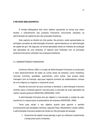 19
2 REVISÃO BIBLIOGRÁFICA
A revisão bibliográfica terá como objetivo apresentar os temas que visam
facilitar o entendimento dos produtos financeiros comumente utilizados na
administração de capital de giro das empresas brasileiras.
Este capítulo se dividirá em três partes. Na primeira, serão apresentados os
principais conceitos da administração financeira, aprofundando-se na administração
de capital de giro. Na segunda, os temas abordados serão os métodos de avaliação
das operações de uma empresa. O capítulo será finalizado com os principais
produtos financeiros utilizados nas empresas brasileiras.
2.1 ADMINISTRAÇÃO FINANCEIRA
Conforme Gitman (2001) a função da Administração Financeira é crucial para
o bom desenvolvimento de todas as outras áreas da empresa, como marketing,
recursos humanos, qualidade, suprimentos, entre outras. Isso porque todos
interagem com as finanças, seja para negociar aumento de colaboradores, compra
de uma máquina ou negociar o orçamento anual.
Através do exercício de seus controles e decisões, a administração financeira
contribui para a empresa garantir recursos para a execução de suas operações da
melhor maneira possível (WESTON e BRIGHAM, 1979).
A administração financeira tem por objetivo a manutenção e criação de valor
econômico ou riqueza para os proprietários da empresa (PADOVIZE, 2006).
Tanto para atingir o seu objetivo quanto para garantir o perfeito
funcionamento das atividades rotineiras, segundo Ross, Westerfield e Jordan (2000),
a administração financeira poderá ser divida em três principais de atuação:
• Orçamento de capital: busca planejar e gerir os melhores investimentos
a longo prazo para a empresa;
 