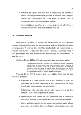 20
• Estrutura de capital: esta área tem a preocupação de constituir a
melhor combinação entre capital próprio e de terceiros para a empresa
realizar os investimentos de longo prazo e honrar com os
compromissos oriundos de sua atividade diária;
• Administração de capital de giro: como a empresa vai administrar os
recursos provenientes de sua atividade no dia-a-dia.
2.1.1 Orçamento de capital
O orçamento de capital diz respeito aos investimentos em longo prazo da
empresa, mais especificamente, ao planejamento e gerência destes investimentos
em longo prazo. A empresa deve identificar oportunidades de investimentos que
possuem valor superior ao seu custo de aquisição. Ou seja, o valor dos fluxos de
caixa gerados pelo ativo deve exceder o custo de tal ativo (ROSS, WESTERFIELD e
JORDAN, 2000).
Conforme Gitman (2001 p.266) sobre o conceito de orçamento de capital:
Orçamento de capital é o processo que consiste em avaliar e selecionar
investimentos a longo prazo, que sejam coerentes com o objetivo da
empresa de maximizar a riqueza de seus proprietários. As empresas
costumam fazer uma série de investimentos a longo prazo mas o mais
comum em uma empresa industrial é em ativos imobilizados, os quais
incluem imóveis (terrenos), instalações e equipamentos.
Segundo Gitman (2001), existem quatro motivações chave para se fazer
dispêndios de capital:
• Expansão: é a mais comum, que busca aumentar o nível das
operações da empresa. Normalmente são investimentos em ativos
imobilizados como máquinas e equipamentos;
• Substituição: esta motivação normalmente é para a troca de itens
obsoletos para a manutenção das atividades;
• Modernização: esta poderá ser uma alternativa para a substituição
sendo uma forma de tornar mais eficiente as operações da empresa;
• Outros propósitos: poderá ser um comprometimento de capital a longo
prazo com a expectativa de um resultado no futuro, estas poderão ser
 