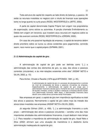 22
Toda estrutura de capital diz respeito ao lado direito do balanço, o passivo. Ali
estão os recursos investidos no negócio com o intuito de financiar suas operações
tanto no longo quanto no curto prazo (ROSS, WESTERFIELD e JAFFE, 2002).
A parte do capital denominada Capital Próprio tem origem nos proprietários
da organização, como sócios ou acionistas. A porção chamada Endividamento ou
Débito tem origem em terceiros, que investem seus recursos em negócios sobre os
quais não exercem controle (ROSS, WESTERFIELD e JORDAN, 2000).
Em caso de uma possível liquidação da empresa, o capital de terceiros detém
direito prioritário sobre os lucros ou ativos existentes para pagamentos, correndo
assim, risco menor que o capital próprio (GITMAN, 2001).
2.1.3 Administração do capital de giro
A administração de capital de giro pode ser definida como “[...] a
administração das contas dos elementos de giro, ou seja, dos ativos e passivos
correntes (circulantes), e às inter-relações existentes entre eles” (ASSAF NETO e
SILVA, 2002, p. 15).
Para Archer, Choate e Racette (1979 apud AFFONSO, 1991, p. 45).
A administração do capital de giro é o processo de planejamento e controle
do nível de composição de ativos e passivos circulantes da empresa.
Especificamente, a administração do capital de giro exige que o
administrador financeiro decida qual o montante de caixa, outras aplicações
de liquidez imediata, contas a receber e estoques a empresa deverá manter
num determinado momento. Além disso, o administrador financeiro deve
decidir como estes ativos correntes serão financiados.
Nas empresas em geral, o capital de giro tem importância significativa no total
dos ativos e passivos. Normalmente o capital de giro cobre mais da metade dos
ativos totais investidos nas empresas (ASSAF NETO e SILVA, 2002).
Já segundo Gitman (2001, p. 459), “[...] a administração financeira a curto
prazo – administração dos ativos e passivos circulantes – constitui uma das mais
importantes atividades dos administradores financeiros, à qual dedicam mais tempo
[...]”. Para ressaltar a importância da administração do capital de giro, Assaf Neto e
Silva (2002) afirmam que uma situação de insolvência é o desfecho duma
administração inadequada do capital de giro.
 