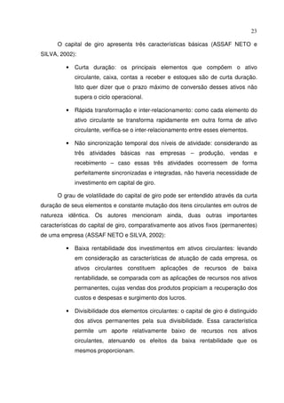 23
O capital de giro apresenta três características básicas (ASSAF NETO e
SILVA, 2002):
• Curta duração: os principais elementos que compõem o ativo
circulante, caixa, contas a receber e estoques são de curta duração.
Isto quer dizer que o prazo máximo de conversão desses ativos não
supera o ciclo operacional.
• Rápida transformação e inter-relacionamento: como cada elemento do
ativo circulante se transforma rapidamente em outra forma de ativo
circulante, verifica-se o inter-relacionamento entre esses elementos.
• Não sincronização temporal dos níveis de atividade: considerando as
três atividades básicas nas empresas – produção, vendas e
recebimento – caso essas três atividades ocorressem de forma
perfeitamente sincronizadas e integradas, não haveria necessidade de
investimento em capital de giro.
O grau de volatilidade do capital de giro pode ser entendido através da curta
duração de seus elementos e constante mutação dos itens circulantes em outros de
natureza idêntica. Os autores mencionam ainda, duas outras importantes
características do capital de giro, comparativamente aos ativos fixos (permanentes)
de uma empresa (ASSAF NETO e SILVA, 2002):
• Baixa rentabilidade dos investimentos em ativos circulantes: levando
em consideração as características de atuação de cada empresa, os
ativos circulantes constituem aplicações de recursos de baixa
rentabilidade, se comparada com as aplicações de recursos nos ativos
permanentes, cujas vendas dos produtos propiciam a recuperação dos
custos e despesas e surgimento dos lucros.
• Divisibilidade dos elementos circulantes: o capital de giro é distinguido
dos ativos permanentes pela sua divisibilidade. Essa característica
permite um aporte relativamente baixo de recursos nos ativos
circulantes, atenuando os efeitos da baixa rentabilidade que os
mesmos proporcionam.
 