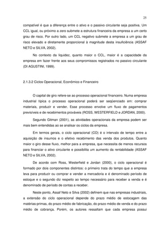 25
compatível é que a diferença entre o ativo e o passivo circulante seja positiva. Um
CCL igual, ou próximo a zero submete a estrutura financeira da empresa a um certo
grau de risco. Por outro lado, um CCL negativo submete a empresa a um grau de
risco elevado e diretamente proporcional à magnitude desta insuficiência (ASSAF
NETO e SILVA, 2002).
No contexto da liquidez, quanto maior o CCL, maior é a capacidade da
empresa em fazer frente aos seus compromissos registrados no passivo circulante
(DI AGUSTINI, 1999).
2.1.3.2 Ciclos Operacional, Econômico e Financeiro
O capital de giro refere-se ao processo operacional financeiro. Numa empresa
industrial típica o processo operacional poderá ser seqüenciado em: comprar
materiais, produzir e vender. Esse processo envolve um fluxo de pagamentos
previsíveis e de recebimentos prováveis (ROSS, WESTERFIELD e JORDAN, 2000).
Segundo Gitman (2001), as atividades operacionais da empresa podem ser
mais bem entendidas ao se analisar os ciclos da empresa.
Em termos gerais, o ciclo operacional (CO) é o intervalo de tempo entre a
aquisição de insumos e o efetivo recebimento das venda dos produtos. Quanto
maior o giro desse fluxo, melhor para a empresa, que necessita de menos recursos
para financiar o ativo circulante e possibilita um aumento da rentabilidade (ASSAF
NETO e SILVA, 2002).
De acordo com Ross, Westerfield e Jordan (2000), o ciclo operacional é
formado por dois componentes distintos: o primeiro trata do tempo que a empresa
leva para produzir ou comprar e vender a mercadoria e é denominado período de
estoque e o segundo diz respeito ao tempo necessário para receber a venda e é
denominado de período de contas a receber.
Neste ponto, Assaf Neto e Silva (2002) definem que nas empresas industriais,
a extensão do ciclo operacional depende do prazo médio de estocagem das
matérias-primas, do prazo médio de fabricação, do prazo médio de venda e do prazo
médio de cobrança. Porém, os autores ressaltam que cada empresa possui
 