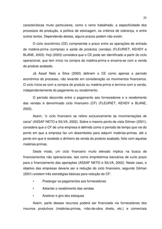 26
características muito particulares, como o ramo trabalhado, a especificidade dos
processos de produção, a política de estocagem, os critérios de cobrança, e entre
outros tantos. Dependendo destas, alguns prazos podem não existir.
O ciclo econômico (CE) compreende o prazo entre as operações de entrada
de matéria-prima (compras) e saída de produtos (vendas) (FLEURIET, KEHDY e
BLANE, 2003). Hoji (2003) considera que o CE pode ser identificado a partir do ciclo
operacional, que tem início na compra da matéria-prima e encerra-se com a venda
do produto acabado.
Já Assaf Neto e Silva (2002) definem o CE como apenas o período
econômico do processo, não levando em consideração os movimentos financeiros.
O ciclo inicia-se com a compra do produto ou matéria-prima e termina com a venda,
independentemente do pagamento ou recebimento.
O período decorrido entre o pagamento aos fornecedores e o recebimento
das vendas é denominado ciclo financeiro (CF) (FLEURIET, KEHDY e BLANE,
2003).
Assim, “o ciclo financeiro se refere exclusivamente às movimentações de
caixa” (ASSAF NETO e SILVA, 2002). Sobre o mesmo ponto de vista Gitman (2001),
considera que o CF de uma empresa é definido como o período de tempo que vai do
ponto em que a empresa faz um desembolso para adquirir matérias-primas, até o
ponto em que é recebido o dinheiro da venda do produto acabado, feito com aquelas
matérias-primas.
Deste modo, um ciclo financeiro muito elevado implica na busca de
financiamentos não operacionais, tais como empréstimos bancários de curto prazo
para o financiamento das operações (ASSAF NETO e SILVA, 2002). Neste caso, o
objetivo das empresas deveria ser a redução do ciclo financeiro, segundo Gitman
(2001) existem três estratégias básicas para redução do CF:
• Postergar os pagamentos aos fornecedores
• Adiantar o recebimento das vendas
• Acelerar o giro dos estoques
Assim, parte desses recursos poderá ser financiada via fornecedores dos
insumos produtivos (matérias-primas, mão-de-obra direta, etc.) e comerciais
 