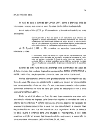 28
2.1.3.3 Fluxo de caixa
O fluxo de caixa é definido por Gitman (2001) como a diferença entre os
volumes de recursos que entram e saem do caixa, dentro determinado período.
Assaf Neto e Silva (2002, p. 35) conceituam o fluxo de caixa de forma mais
abrangente:
Conceitualmente, o fluxo de caixa é um instrumento que relaciona os
ingressos e saídas (desembolsos) de recursos monetários no âmbito de
uma empresa em determinado intervalo de tempo. A partir da elaboração do
fluxo de caixa é possível prognosticar eventuais excedentes ou escassez de
caixa, determinando-se medidas saneadoras a serem tomadas.
Já Di Agustini (1999, p. 53) considera os aspectos operacionais para
conceituar o caixa:
O instrumento básico de gestão do capital de giro na tesouraria de uma
empresa é o fluxo de caixa, que representa a diferença, em regime de caixa,
entre as saídas e entradas. O fluxo de caixa deve ser elaborado em
períodos diários e projetar posições futuras (diárias, semanais, mensais
etc), em função das necessidades de planejamento constante do capital de
giro.
Entende-se como fluxo de caixa a diferença entre as entradas e as saídas de
dinheiro oriundas das vendas e dispêndios nas operações (ROSS, WESTERFIELD e
JAFFE, 2002). Esta citação aproxima o fluxo de caixa com o ciclo operacional.
O ciclo operacional da empresa tem grandes reflexos no desempenho do seu
fluxo de caixa. Os prazos de recebimento e pagamento devem ser sincronizados
com os recursos disponíveis em caixa. Ou seja, mesmo empresas lucrativas podem
apresentar problemas no fluxo de caixa por conta do descompasso com o ciclo
operacional (GITMAN, 2001).
Então os administradores do fluxo de caixa devem encontrar maneiras junto
aos demais setores da empresa para tornar mais rápidas as entradas de caixa e
retardar os desembolsos. A perfeita operação da empresa depende da liquidação de
seus compromissos (pagamentos) e, para que isso seja efetivado a empresa deve
dispor de saldo em caixa nos vencimentos de cada pagamento. A falta de recursos
no caixa levará a empresa para uma situação de inadimplência, o que pode
ocasionar restrição ao acesso das linhas de crédito, assim como a suspensão do
fornecimento de mercadorias (ASSAF NETO e SILVA, 2002).
 