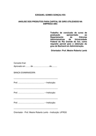 2
EZEQUIEL GOMES GONÇALVES
ANÁLISE DOS PRODUTOS PARA CAPITAL DE GIRO UTILIZADOS NA
EMPRESA ABC
Trabalho de conclusão de curso de
graduação apresentado ao
Departamento de Ciências
Administrativas da Universidade
Federal do Rio Grande do Sul, como
requisito parcial para a obtenção do
grau de Bacharel em Administração.
Orientador: Prof. Mestre Roberto Lamb
Conceito final:
Aprovado em ........ de ..............................de..........
BANCA EXAMINADORA
___________________________________
Prof. ................................................ – Instituição:
___________________________________
Prof. ................................................ – Instituição:
___________________________________
Prof. ................................................ – Instituição:
___________________________________
Orientador - Prof. Mestre Roberto Lamb – Instituição: UFRGS
 