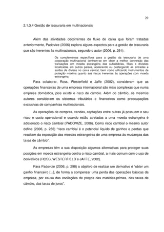 29
2.1.3.4 Gestão de tesouraria em multinacionais
Além das atividades decorrentes do fluxo de caixa que foram tratadas
anteriormente, Padovize (2006) explora alguns aspectos para a gestão de tesouraria
que são inerentes às multinacionais, segundo o autor (2006, p. 291):
Os complementos específicos para a gestão da tesouraria de uma
corporação multinacional centram-se em obter a melhor conversão das
transações em moeda estrangeira das subsidiárias, filiais e divisões
localizadas em outros países, acelerando ou postergando as entradas e
saídas de divisas no caixa central, bem como utilizando instrumentos de
proteção máxima quanto aos riscos inerentes às operações com moeda
estrangeira.
Para colaborar, Ross, Westerfield e Jaffe (2002), consideram que as
operações financeiras de uma empresa internacional são mais complexas que numa
empresa doméstica, pois existe o risco de câmbio. Além do câmbio, os mesmos
autores consideram os sistemas tributários e financeiros como preocupações
exclusivas de companhias multinacionais.
As operações de compras, vendas, captações entre outras já possuem o seu
risco e custo operacional e quando estão atreladas a uma moeda estrangeira é
adicionado o risco cambial (PADOVIZE, 2006). Como risco cambial o mesmo autor
define (2006, p. 285) “risco cambial é o potencial líquido de ganhos e perdas que
resultam da exposição das moedas estrangeiras de uma empresa às mudanças das
taxas de câmbio”.
As empresas têm a sua disposição algumas alternativas para proteger suas
posições em moeda estrangeira contra o risco cambial, a mais comum com o uso de
derivativos (ROSS, WESTERFIELD e JAFFE, 2002).
Para Padovize (2006, p. 298) o objetivo de realizar um derivativo é “obter um
ganho financeiro [...], de forma a compensar uma perda das operações básicas da
empresa, por causa das oscilações de preços das matérias-primas, das taxas de
câmbio, das taxas de juros”.
 