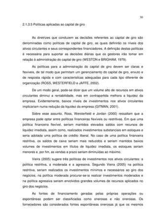 30
2.1.3.5 Políticas aplicadas ao capital de giro
As diretrizes que conduzem as decisões referentes ao capital de giro são
denominadas como políticas de capital de giro, as quais definirão os níveis dos
ativos circulantes e seus correspondentes financiadores. A definição destas políticas
é necessária para suportar as decisões diárias que os gestores irão tomar em
relação à administração do capital de giro (WESTON e BRIGHAM, 1979).
As políticas para a administração do capital de giro devem ser claras e
flexíveis, de tal modo que permitam um gerenciamento do capital de giro, enxuto e
de resposta rápida e com características adequadas para cada tipo diferente de
organização (ROSS, WESTERFIELD e JAFFE, 2002).
De um modo geral, pode-se dizer que um volume alto de recursos em ativos
circulantes diminui a rentabilidade, mas em contrapartida melhora a liquidez da
empresa. Evidentemente, baixos níveis de investimentos nos ativos circulantes
implicariam numa redução da liquidez da empresa (GITMAN, 2001).
Sobre esse assunto, Ross, Wersterfield e Jordan (2000) ressaltam que a
empresa pode optar entre políticas financeiras flexíveis ou restritivas. Em que uma
política financeira flexível, seriam mantidos elevados saldos com recursos de
liquidez imediata, assim como, realizados investimentos substanciais em estoques e
seria adotada uma política de crédito liberal. No caso de uma política financeira
restritiva, os saldos de caixa seriam mais reduzidos e seriam mantidos baixos
volumes de investimentos em títulos de liquidez imediata, os estoques seriam
menores e, por fim, as vendas a prazo seriam diminuídas ao máximo.
Vieira (2005) sugere três políticas de investimentos nos ativos circulantes: a
política restritiva, a moderada e a agressiva. Segundo Vieira (2005) na política
restritiva, seriam realizados os investimentos mínimos e necessários ao giro dos
negócios, na política moderada procurar-se-ia realizar investimentos moderados e
na política agressiva seriam envolvidos grandes volumes de recursos aplicados no
giro dos negócios.
As fontes de financiamento geradas pelas próprias operações ou
espontâneas podem ser classificadas como onerosas e não onerosas. Os
fornecedores são considerados fontes espontâneas onerosas já que os mesmos
 