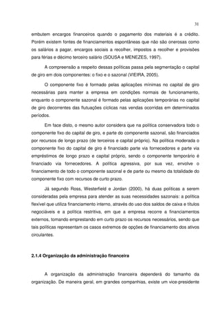 31
embutem encargos financeiros quando o pagamento dos materiais é a crédito.
Porém existem fontes de financiamentos espontâneas que não são onerosas como
os salários a pagar, encargos sociais a recolher, impostos a recolher e provisões
para férias e décimo terceiro salário (SOUSA e MENEZES, 1997).
A compreensão a respeito dessas políticas passa pela segmentação o capital
de giro em dois componentes: o fixo e o sazonal (VIEIRA, 2005).
O componente fixo é formado pelas aplicações mínimas no capital de giro
necessárias para manter a empresa em condições normais de funcionamento,
enquanto o componente sazonal é formado pelas aplicações temporárias no capital
de giro decorrentes das flutuações cíclicas nas vendas ocorridas em determinados
períodos.
Em face disto, o mesmo autor considera que na política conservadora todo o
componente fixo do capital de giro, e parte do componente sazonal, são financiados
por recursos de longo prazo (de terceiros e capital próprio). Na política moderada o
componente fixo do capital de giro é financiado parte via fornecedores e parte via
empréstimos de longo prazo e capital próprio, sendo o componente temporário é
financiado via fornecedores. A política agressiva, por sua vez, envolve o
financiamento de todo o componente sazonal e de parte ou mesmo da totalidade do
componente fixo com recursos de curto prazo.
Já segundo Ross, Westerfield e Jordan (2000), há duas políticas a serem
consideradas pela empresa para atender as suas necessidades sazonais: a política
flexível que utiliza financiamento interno, através do uso dos saldos de caixa e títulos
negociáveis e a política restritiva, em que a empresa recorre a financiamentos
externos, tomando emprestando em curto prazo os recursos necessários, sendo que
tais políticas representam os casos extremos de opções de financiamento dos ativos
circulantes.
2.1.4 Organização da administração financeira
A organização da administração financeira dependerá do tamanho da
organização. De maneira geral, em grandes companhias, existe um vice-presidente
 