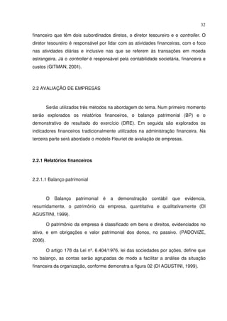 32
financeiro que têm dois subordinados diretos, o diretor tesoureiro e o controller. O
diretor tesoureiro é responsável por lidar com as atividades financeiras, com o foco
nas atividades diárias e inclusive nas que se referem às transações em moeda
estrangeira. Já o controller é responsável pela contabilidade societária, financeira e
custos (GITMAN, 2001).
2.2 AVALIAÇÃO DE EMPRESAS
Serão utilizados três métodos na abordagem do tema. Num primeiro momento
serão explorados os relatórios financeiros, o balanço patrimonial (BP) e o
demonstrativo de resultado do exercício (DRE). Em seguida são explorados os
indicadores financeiros tradicionalmente utilizados na administração financeira. Na
terceira parte será abordado o modelo Fleuriet de avaliação de empresas.
2.2.1 Relatórios financeiros
2.2.1.1 Balanço patrimonial
O Balanço patrimonial é a demonstração contábil que evidencia,
resumidamente, o patrimônio da empresa, quantitativa e qualitativamente (DI
AGUSTINI, 1999).
O patrimônio da empresa é classificado em bens e direitos, evidenciados no
ativo, e em obrigações e valor patrimonial dos donos, no passivo. (PADOVIZE,
2006).
O artigo 178 da Lei nº. 6.404/1976, lei das sociedades por ações, define que
no balanço, as contas serão agrupadas de modo a facilitar a análise da situação
financeira da organização, conforme demonstra a figura 02 (DI AGUSTINI, 1999).
 
