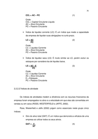 36
CCL = AC – PC (1)
Onde:
CCL = Capital Circulante Líquido
AC = Ativo Circulante
PC = Passivo Circulante
• Índice de liquidez corrente (LC): É um índice que mede a capacidade
da empresa de liquidar suas obrigações no curto prazo.
LC = AC (2)
PC
Onde:
LC = Liquidez Corrente
AC = Ativo Circulante
PC = Passivo Circulante
• Índice de liquidez seca (LS): É muito similar ao LC, porém excluí os
estoques por considera-los de liquidez baixa.
LS = AC - E (3)
PC
Onde:
LC = Liquidez Corrente
AC = Ativo Circulante
E = Estoques
PC = Passivo Circulante
2.2.2.2 Índices de atividade
Os índices de atividades medem a eficiência com os recursos financeiros da
empresa foram empregados no ativo e a velocidade em que elas são convertidas em
vendas ou em caixa (ROSS, WESTERFIELD e JAFFE, 2002).
Ross, Westerfield e Jaffe (2002) julgam como essenciais neste grupo cinco
índices:
• Giro do ativo total (GAT): É um índice que demonstra a eficácia de uma
empresa ao utilizar todos os seus ativos.
GAT = V (4)
AT
 
