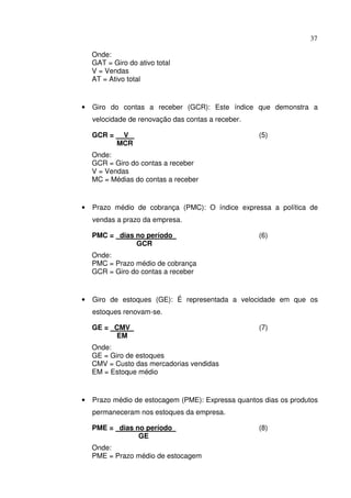 37
Onde:
GAT = Giro do ativo total
V = Vendas
AT = Ativo total
• Giro do contas a receber (GCR): Este índice que demonstra a
velocidade de renovação das contas a receber.
GCR = V (5)
MCR
Onde:
GCR = Giro do contas a receber
V = Vendas
MC = Médias do contas a receber
• Prazo médio de cobrança (PMC): O índice expressa a política de
vendas a prazo da empresa.
PMC = dias no período (6)
GCR
Onde:
PMC = Prazo médio de cobrança
GCR = Giro do contas a receber
• Giro de estoques (GE): É representada a velocidade em que os
estoques renovam-se.
GE = CMV (7)
EM
Onde:
GE = Giro de estoques
CMV = Custo das mercadorias vendidas
EM = Estoque médio
• Prazo médio de estocagem (PME): Expressa quantos dias os produtos
permaneceram nos estoques da empresa.
PME = dias no período (8)
GE
Onde:
PME = Prazo médio de estocagem
 