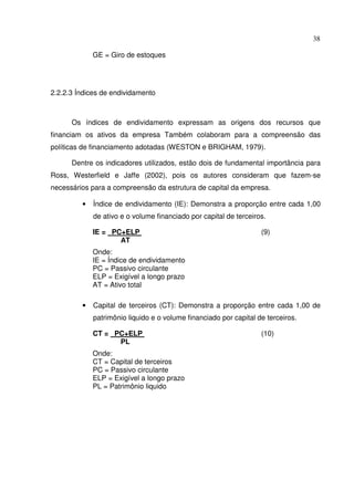 38
GE = Giro de estoques
2.2.2.3 Índices de endividamento
Os índices de endividamento expressam as origens dos recursos que
financiam os ativos da empresa Também colaboram para a compreensão das
políticas de financiamento adotadas (WESTON e BRIGHAM, 1979).
Dentre os indicadores utilizados, estão dois de fundamental importância para
Ross, Westerfield e Jaffe (2002), pois os autores consideram que fazem-se
necessários para a compreensão da estrutura de capital da empresa.
• Índice de endividamento (IE): Demonstra a proporção entre cada 1,00
de ativo e o volume financiado por capital de terceiros.
IE = PC+ELP (9)
AT
Onde:
IE = Índice de endividamento
PC = Passivo circulante
ELP = Exigível a longo prazo
AT = Ativo total
• Capital de terceiros (CT): Demonstra a proporção entre cada 1,00 de
patrimônio liquido e o volume financiado por capital de terceiros.
CT = PC+ELP (10)
PL
Onde:
CT = Capital de terceiros
PC = Passivo circulante
ELP = Exigível a longo prazo
PL = Patrimônio liquido
 