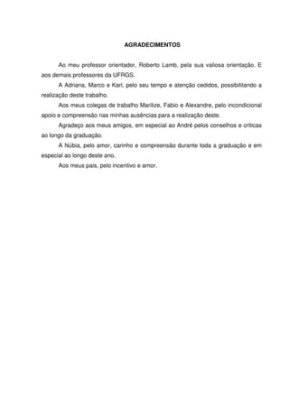 3
AGRADECIMENTOS
Ao meu professor orientador, Roberto Lamb, pela sua valiosa orientação. E
aos demais professores da UFRGS.
A Adriana, Marco e Karl, pelo seu tempo e atenção cedidos, possibilitando a
realização deste trabalho.
Aos meus colegas de trabalho Marilize, Fabio e Alexandre, pelo incondicional
apoio e compreensão nas minhas ausências para a realização deste.
Agradeço aos meus amigos, em especial ao André pelos conselhos e criticas
ao longo da graduação.
A Núbia, pelo amor, carinho e compreensão durante toda a graduação e em
especial ao longo deste ano.
Aos meus pais, pelo incentivo e amor.
 