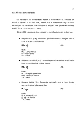 39
2.2.2.4 Índices de rentabilidade
Os indicadores de rentabilidade medem a lucratividade da empresa em
relação a vendas e ao ativo total, mesmo que a lucratividade seja de difícil
mensuração, os indicadores sinalizam como a empresa vem gerindo seus custos
(ROSS, WESTERFIELD, JAFFE, 2002).
Gitman (2001), seleciona cinco indicadores como fundamentais neste grupo:
• Margem bruta (MB): Demonstra percentualmente a relação entre o
lucro bruto e o total de vendas.
MB= LB (11)
V
Onde:
MB = Margem bruta
LB = Lucro bruto
V = Vendas
• Margem operacional (MO): Demonstra percentualmente a relação entre
o lucro operacional e o total de vendas.
MO= LO (12)
V
Onde:
MO = Margem operacional
LO = Lucro operacional
V = Vendas
• Margem liquida (ML): Demonstra proporção que o lucro líquido
representa sobre todas as vendas.
ML= LL (13)
V
Onde:
ML = Margem líquida
LL = Lucro líquido
V = Vendas
 