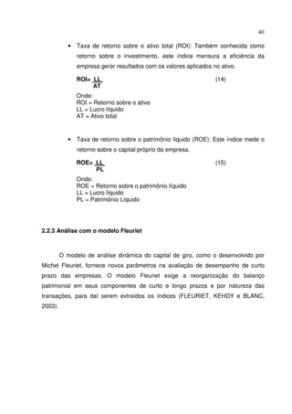 40
• Taxa de retorno sobre o ativo total (ROI): Também conhecida como
retorno sobre o investimento, este índice mensura a eficiência da
empresa gerar resultados com os valores aplicados no ativo.
ROI= LL (14)
AT
Onde:
ROI = Retorno sobre o ativo
LL = Lucro líquido
AT = Ativo total
• Taxa de retorno sobre o patrimônio líquido (ROE): Este índice mede o
retorno sobre o capital próprio da empresa.
ROE= LL (15)
PL
Onde:
ROE = Retorno sobre o patrimônio líquido
LL = Lucro líquido
PL = Patrimônio Líquido
2.2.3 Análise com o modelo Fleuriet
O modelo de análise dinâmica do capital de giro, como o desenvolvido por
Michel Fleuriet, fornece novos parâmetros na avaliação de desempenho de curto
prazo das empresas. O modelo Fleuriet exige a reorganização do balanço
patrimonial em seus componentes de curto e longo prazos e por natureza das
transações, para daí serem extraídos os índices (FLEURIET, KEHDY e BLANC,
2003).
 