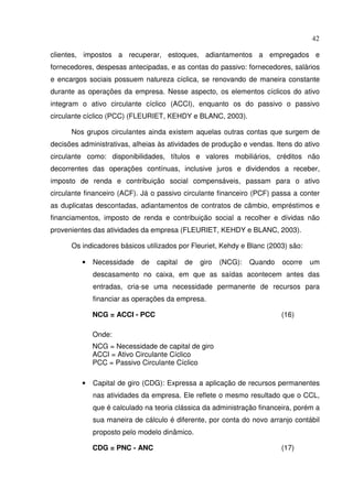 42
clientes, impostos a recuperar, estoques, adiantamentos a empregados e
fornecedores, despesas antecipadas, e as contas do passivo: fornecedores, salários
e encargos sociais possuem natureza cíclica, se renovando de maneira constante
durante as operações da empresa. Nesse aspecto, os elementos cíclicos do ativo
integram o ativo circulante cíclico (ACCI), enquanto os do passivo o passivo
circulante cíclico (PCC) (FLEURIET, KEHDY e BLANC, 2003).
Nos grupos circulantes ainda existem aquelas outras contas que surgem de
decisões administrativas, alheias às atividades de produção e vendas. Itens do ativo
circulante como: disponibilidades, títulos e valores mobiliários, créditos não
decorrentes das operações contínuas, inclusive juros e dividendos a receber,
imposto de renda e contribuição social compensáveis, passam para o ativo
circulante financeiro (ACF). Já o passivo circulante financeiro (PCF) passa a conter
as duplicatas descontadas, adiantamentos de contratos de câmbio, empréstimos e
financiamentos, imposto de renda e contribuição social a recolher e dívidas não
provenientes das atividades da empresa (FLEURIET, KEHDY e BLANC, 2003).
Os indicadores básicos utilizados por Fleuriet, Kehdy e Blanc (2003) são:
• Necessidade de capital de giro (NCG): Quando ocorre um
descasamento no caixa, em que as saídas acontecem antes das
entradas, cria-se uma necessidade permanente de recursos para
financiar as operações da empresa.
NCG = ACCI - PCC (16)
Onde:
NCG = Necessidade de capital de giro
ACCI = Ativo Circulante Cíclico
PCC = Passivo Circulante Cíclico
• Capital de giro (CDG): Expressa a aplicação de recursos permanentes
nas atividades da empresa. Ele reflete o mesmo resultado que o CCL,
que é calculado na teoria clássica da administração financeira, porém a
sua maneira de cálculo é diferente, por conta do novo arranjo contábil
proposto pelo modelo dinâmico.
CDG = PNC - ANC (17)
 