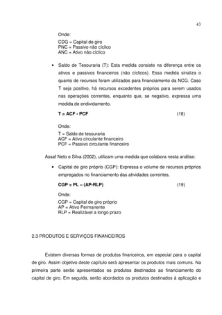 43
Onde:
CDG = Capital de giro
PNC = Passivo não cíclico
ANC = Ativo não cíclico
• Saldo de Tesouraria (T): Esta medida consiste na diferença entre os
ativos e passivos financeiros (não cíclicos). Essa medida sinaliza o
quanto de recursos foram utilizados para financiamento da NCG. Caso
T seja positivo, há recursos excedentes próprios para serem usados
nas operações correntes, enquanto que, se negativo, expressa uma
medida de endividamento.
T = ACF - PCF (18)
Onde:
T = Saldo de tesouraria
ACF = Ativo circulante financeiro
PCF = Passivo circulante financeiro
Assaf Neto e Silva (2002), utilizam uma medida que colabora nesta análise:
• Capital de giro próprio (CGP): Expressa o volume de recursos próprios
empregados no financiamento das atividades correntes.
CGP = PL – (AP-RLP) (19)
Onde:
CGP = Capital de giro próprio
AP = Ativo Permanente
RLP = Realizável a longo prazo
2.3 PRODUTOS E SERVIÇOS FINANCEIROS
Existem diversas formas de produtos financeiros, em especial para o capital
de giro. Assim objetivo deste capítulo será apresentar os produtos mais comuns. Na
primeira parte serão apresentados os produtos destinados ao financiamento do
capital de giro. Em seguida, serão abordados os produtos destinados à aplicação e
 
