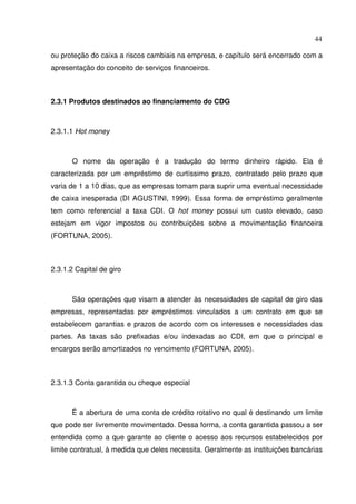 44
ou proteção do caixa a riscos cambiais na empresa, e capítulo será encerrado com a
apresentação do conceito de serviços financeiros.
2.3.1 Produtos destinados ao financiamento do CDG
2.3.1.1 Hot money
O nome da operação é a tradução do termo dinheiro rápido. Ela é
caracterizada por um empréstimo de curtíssimo prazo, contratado pelo prazo que
varia de 1 a 10 dias, que as empresas tomam para suprir uma eventual necessidade
de caixa inesperada (DI AGUSTINI, 1999). Essa forma de empréstimo geralmente
tem como referencial a taxa CDI. O hot money possui um custo elevado, caso
estejam em vigor impostos ou contribuições sobre a movimentação financeira
(FORTUNA, 2005).
2.3.1.2 Capital de giro
São operações que visam a atender às necessidades de capital de giro das
empresas, representadas por empréstimos vinculados a um contrato em que se
estabelecem garantias e prazos de acordo com os interesses e necessidades das
partes. As taxas são prefixadas e/ou indexadas ao CDI, em que o principal e
encargos serão amortizados no vencimento (FORTUNA, 2005).
2.3.1.3 Conta garantida ou cheque especial
É a abertura de uma conta de crédito rotativo no qual é destinando um limite
que pode ser livremente movimentado. Dessa forma, a conta garantida passou a ser
entendida como a que garante ao cliente o acesso aos recursos estabelecidos por
limite contratual, à medida que deles necessita. Geralmente as instituições bancárias
 