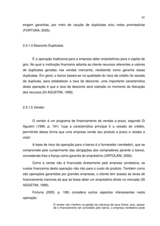 45
exigem garantias, por meio de caução de duplicatas e/ou notas promissórias
(FORTUNA, 2005).
2.3.1.4 Desconto Duplicatas
É a operação tradicional para a empresa obter empréstimos para o capital de
giro. No qual a instituição financeira adianta ao cliente recursos referentes a valores
de duplicatas geradas nas vendas mercantis, recebendo como garantia essas
duplicatas. Em geral, o banco baseia-se na qualidade do risco de crédito do sacado
da duplicata, para estabelecer a taxa de desconto, uma importante característica
desta operação é que a taxa de desconto será cobrada no momento da liberação
dos recursos (DI AGUSTINI, 1999)
2.3.1.5 Vendor
O vendor é um programa de financiamento de vendas a prazo, segundo Di
Agustini (1999, p. 191) “cuja a característica principal é a cessão do crédito,
permitindo dessa forma que uma empresa venda seu produto a prazo e receba a
vista”.
A base de risco da operação para o banco é o fornecedor (vendedor), que se
compromete pelo cumprimento das obrigações dos compradores perante o banco,
concedendo-lhes a fiança como garantia do empréstimo (ORTOLANI, 2000).
Como a venda não é financiada diretamente pela empresa vendedora, os
custos financeiros desta operação não irão para o custo do produto. Também como
são operações garantidas por grandes empresas, o cliente tem acesso às taxas de
financiamento menores do que se fosse obter um empréstimo direto no mercado (DI
AGOSTINI, 1999).
Fortuna (2005, p. 188) considera outros aspectos interessantes nesta
operação:
O vendor não interfere na gestão da cobrança de seus títulos, pois, apesar
de o financiamento ser concedido pelo banco, a empresa vendedora pode
 