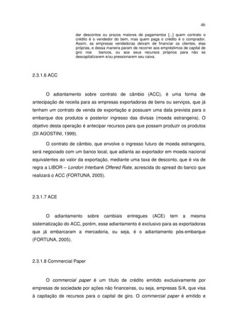 46
dar descontos ou prazos maiores de pagamentos [...] quem contrato o
crédito é o vendedor do bem, mas quem paga o crédito é o comprador.
Assim, as empresas vendedoras deixam de financiar os clientes, elas
próprias, e dessa maneira param de recorrer aos empréstimos de capital de
giro nos bancos, ou aos seus recursos próprios para não se
descapitalizarem e/ou pressionarem seu caixa.
2.3.1.6 ACC
O adiantamento sobre contrato de câmbio (ACC), é uma forma de
antecipação de receita para as empresas exportadoras de bens ou serviços, que já
tenham um contrato de venda de exportação e possuam uma data prevista para o
embarque dos produtos e posterior ingresso das divisas (moeda estrangeira). O
objetivo desta operação é antecipar recursos para que possam produzir os produtos
(DI AGOSTINI, 1999).
O contrato de câmbio, que envolve o ingresso futuro de moeda estrangeira,
será negociado com um banco local, que adianta ao exportador em moeda nacional
equivalentes ao valor da exportação, mediante uma taxa de desconto, que é via de
regra a LIBOR – London Interbank Offered Rate, acrescida do spread do banco que
realizará o ACC (FORTUNA, 2005).
2.3.1.7 ACE
O adiantamento sobre cambiais entregues (ACE) tem a mesma
sistematização do ACC, porém, esse adiantamento é exclusivo para as exportadoras
que já embarcaram a mercadoria, ou seja, é o adiantamento pós-embarque
(FORTUNA, 2005).
2.3.1.8 Commercial Paper
O commercial paper é um título de crédito emitido exclusivamente por
empresas de sociedade por ações não financeiras, ou seja, empresas S/A, que visa
à capitação de recursos para o capital de giro. O commercial paper é emitido e
 