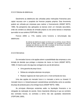 48
2.3.2.2 Cédulas de debêntures
Geralmente as debêntures são utilizadas pelas instituições financeiras para
captar recursos com o propósito de financiar projetos próprios. Esta ferramenta
poderá ser utilizada por empresas para realizar o financiamento (ASSAF NETO,
1999). Na perspectiva das aplicações os bancos criam um mercado secundário,
onde ela venderá as cédulas de emissão própria ou de outros bancos e empresas
que estão na sua carteira (FORTUNA, 2005).
Fortuna (2005, p. 173), explica como funciona a remuneração das
debêntures:
As cédulas de debêntures pagam ao titular juros ou prêmios, já que o Banco
Central do Brasil veda a dupla remuneração. As condições de taxas de
captação são idênticas as dos CDB, à exceção do fato de que não podem
ser emitidas com vinculação ao índice de preços.
2.3.2.3 Derivativos
Os mercados futuros e de opções abrem a possibilidade das empresas a uma
tomada de decisão que protege a empresa de riscos no futuro (ASSAF NETO,
1999). O mesmo autor cita algumas vantagens do uso de derivativos:
• Uma garantia de preço futuro;
• Defesa às variações adversas nos preços;
• Realizar negócios de maior porte com o nível conhecido de risco.
Uma das opções do mercado futuro é o mercado a termo ou forward. O
mercado futuro e o forward possuem características semelhantes como os acordos
de preço de produtos para uma entrega futura (ASSAF NETO, 1999).
As principais diferenças existentes estão na liquidação financeira e na
obrigação da realização do acordo. Outra importante diferença é que ao contrário
dos contratos futuros, os contratos a termo não são ajustados diariamente
(FORTUNA, 2005).
 