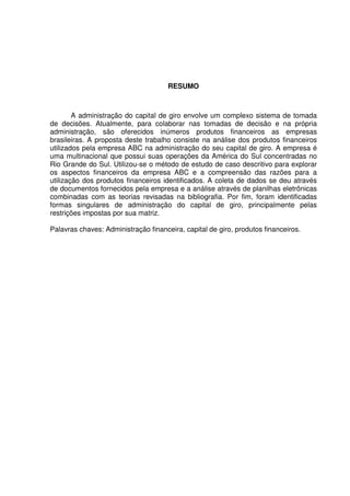 4
RESUMO
A administração do capital de giro envolve um complexo sistema de tomada
de decisões. Atualmente, para colaborar nas tomadas de decisão e na própria
administração, são oferecidos inúmeros produtos financeiros as empresas
brasileiras. A proposta deste trabalho consiste na análise dos produtos financeiros
utilizados pela empresa ABC na administração do seu capital de giro. A empresa é
uma multinacional que possui suas operações da América do Sul concentradas no
Rio Grande do Sul. Utilizou-se o método de estudo de caso descritivo para explorar
os aspectos financeiros da empresa ABC e a compreensão das razões para a
utilização dos produtos financeiros identificados. A coleta de dados se deu através
de documentos fornecidos pela empresa e a análise através de planilhas eletrônicas
combinadas com as teorias revisadas na bibliografia. Por fim, foram identificadas
formas singulares de administração do capital de giro, principalmente pelas
restrições impostas por sua matriz.
Palavras chaves: Administração financeira, capital de giro, produtos financeiros.
 