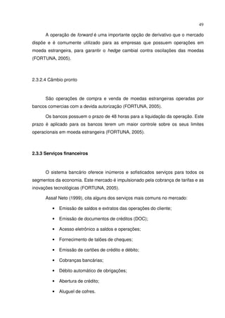 49
A operação de forward é uma importante opção de derivativo que o mercado
dispõe e é comumente utilizado para as empresas que possuem operações em
moeda estrangeira, para garantir o hedge cambial contra oscilações das moedas
(FORTUNA, 2005).
2.3.2.4 Câmbio pronto
São operações de compra e venda de moedas estrangeiras operadas por
bancos comercias com a devida autorização (FORTUNA, 2005).
Os bancos possuem o prazo de 48 horas para a liquidação da operação. Este
prazo é aplicado para os bancos terem um maior controle sobre os seus limites
operacionais em moeda estrangeira (FORTUNA, 2005).
2.3.3 Serviços financeiros
O sistema bancário oferece inúmeros e sofisticados serviços para todos os
segmentos da economia. Este mercado é impulsionado pela cobrança de tarifas e as
inovações tecnológicas (FORTUNA, 2005).
Assaf Neto (1999), cita alguns dos serviços mais comuns no mercado:
• Emissão de saldos e extratos das operações do cliente;
• Emissão de documentos de créditos (DOC);
• Acesso eletrônico a saldos e operações;
• Fornecimento de talões de cheques;
• Emissão de cartões de crédito e débito;
• Cobranças bancárias;
• Débito automático de obrigações;
• Abertura de crédito;
• Aluguel de cofres.
 