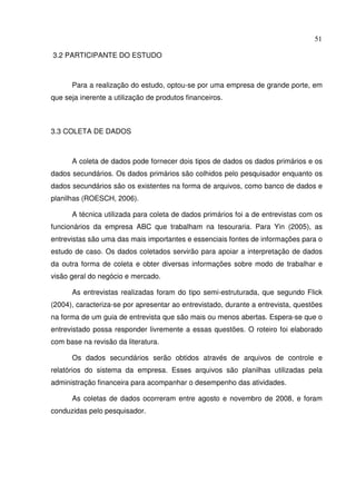 51
3.2 PARTICIPANTE DO ESTUDO
Para a realização do estudo, optou-se por uma empresa de grande porte, em
que seja inerente a utilização de produtos financeiros.
3.3 COLETA DE DADOS
A coleta de dados pode fornecer dois tipos de dados os dados primários e os
dados secundários. Os dados primários são colhidos pelo pesquisador enquanto os
dados secundários são os existentes na forma de arquivos, como banco de dados e
planilhas (ROESCH, 2006).
A técnica utilizada para coleta de dados primários foi a de entrevistas com os
funcionários da empresa ABC que trabalham na tesouraria. Para Yin (2005), as
entrevistas são uma das mais importantes e essenciais fontes de informações para o
estudo de caso. Os dados coletados servirão para apoiar a interpretação de dados
da outra forma de coleta e obter diversas informações sobre modo de trabalhar e
visão geral do negócio e mercado.
As entrevistas realizadas foram do tipo semi-estruturada, que segundo Flick
(2004), caracteriza-se por apresentar ao entrevistado, durante a entrevista, questões
na forma de um guia de entrevista que são mais ou menos abertas. Espera-se que o
entrevistado possa responder livremente a essas questões. O roteiro foi elaborado
com base na revisão da literatura.
Os dados secundários serão obtidos através de arquivos de controle e
relatórios do sistema da empresa. Esses arquivos são planilhas utilizadas pela
administração financeira para acompanhar o desempenho das atividades.
As coletas de dados ocorreram entre agosto e novembro de 2008, e foram
conduzidas pelo pesquisador.
 