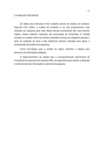 52
3.4 ANÁLISE DOS DADOS
Os dados das entrevistas foram tratados através de análise de conteúdo.
Segundo Flick (2004), a análise de conteúdo é um dos procedimentos mais
utilizados em pesquisa para tratar dados textuais provenientes das mais diversas
origens: desde materiais impressos até transcrições de entrevistas. O método
consiste em analisar textos de maneira sistemática através de categorias geradas a
partir do conteúdo do texto e das referências teóricas utilizadas para apoiar a
compreensão do problema de pesquisa.
Foram formulados para a análise de dados, planilhas e tabelas para
descrever as informações coletadas.
O desenvolvimento do estudo teve o acompanhamento permanente de
funcionários da tesouraria da empresa ABC, principalmente para facilitar a obtenção
e compreensão das informações no decorrer da pesquisa.
 