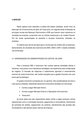 53
4 ANÁLISE
Neste capitulo será realizada a análise dos dados coletados, tendo inicio na
descrição do funcionamento do setor de Tesouraria, em seguida serão analisadas as
principais contas dos Balanços Patrimoniais e DRE que tiveram maior relevância no
resultado da empresa, juntamente com os índices tradicionais e do modelo Fleuriet.
Por fim serão apresentados os produtos e serviços financeiros utilizados na
empresa.
O material que servirá de base para a construção da análise são os balanços,
demonstrativo de resultado dos exercícios de 2005, 2006 e 2007 e dados coletados
nas entrevistas.
4.1 ORGANIZAÇÃO DA ADMINISTRAÇÃO DO CAPITAL DE GIRO
Para a empresa ABC a tesouraria não cumpre apenas atividades diárias e
rotineiras, mas possui uma importância estratégica, principalmente pela configuração
do negócio. O mercado de máquinas e implementos agrícolas é extremamente
sensível às crises financeiras, são nestas situações que a gestão financeira de curto
prazo ganha destaque.
O quadro funcional é composto por um gerente, três coordenadores de área e
mais quinze analistas, totalizando dezenove funcionários divididos em três áreas:
• Contas a pagar Mercado Interno
• Contas a pagar Mercado Externo e Operações Internacionais
• Tesouraria
As duas áreas que são responsáveis pelas contas a pagar possuem rotinas
operacionais como a conciliação bancária, pagamentos a fornecedores, fechamento
de contratos de câmbio, pagamentos via cartórios, atendimentos das duvidas dos
fornecedores e das demais áreas internas da empresa.
 