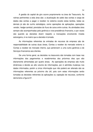 54
A gestão do capital de giro ocorre propriamente na área de Tesouraria. As
rotinas pertinentes a esta área são: a atualização de saldo das contas e carga de
dados das contas a pagar e receber no sistema exceto estas tarefas, todas as
demais já são de cunho estratégico, como operações de aplicações, operações
vendor, hedge cambial, previsões do fluxo de caixa entre outras. As atividades área
sempre são acompanhadas pela gerência e vice-presidência financeira, e por vezes
são quando as decisões dizem respeito a transações envolvendo moeda
estrangeira, é na matriz que a decisão é tomada.
As informações referentes às entradas de recursos da empresa são de
responsabilidade de outras duas áreas, Contas a receber do mercado externo e
Contas a receber do mercado interno, que pertencem a uma outra gerência a de
Serviços financeiros aos clientes.
De uma forma geral, as decisões na tesouraria são tomadas com base nas
informações dos pagamentos e recebimentos dos próximos dias que são
diariamente alimentadas por quatro áreas. As operações da empresa são muito
dinâmicas e devido ao alto volume de informações, por é admitida mudança nos
dados informados, porém a única informação que não poderá ser alterada são as
informações referentes ao próximo dia útil, pois com estas informações serão
tomadas as decisões referentes às aplicações ou captação de recursos, conforme
demonstra a figura 07.
 