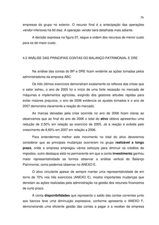 56
empresas do grupo no exterior. O recurso final é a antecipação das operações
vendor inferiores há 60 dias. A operação vendor será detalhada mais adiante.
A decisão expressa na figura 07, segue a ordem dos recursos de menor custo
para os de maior custo.
4.2 ANÁLISE DAS PRINCIPAIS CONTAS DO BALANÇO PATRIMONIAL E DRE
Na análise das contas do BP e DRE ficam evidente as ações tomadas pelos
administradores da empresa ABC.
Os três últimos exercícios demonstram exatamente os reflexos das crises que
o setor sofreu, o ano de 2005 foi o início de uma forte recessão no mercado de
máquinas e implementos agrícolas, exigindo dos gestores atitudes rápidas para
evitar maiores prejuízos, o ano de 2006 evidencia os ajustes tomados e o ano de
2007 demonstra claramente a reação do mercado.
As marcas deixadas pela crise ocorrida no ano de 2006 ficam claras ao
observamos que ao final do ano de 2006 o total do ativo obteve apresentou uma
redução de 2,50% em relação ao exercício de 2005. Já a reação é exibida pelo
crescimento de 8,80% em 2007 em relação a 2006.
Para entendermos melhor este movimento no total do ativo deveremos
considerar que as principais mudanças ocorreram no grupo realizável a longo
prazo, onde a empresa empregou vários esforços para diminuir os créditos de
impostos, outro destaque está no permanente em que a conta investimento ganhou
maior representatividade se formos observar a análise vertical do Balanço
Patrimonial, como podemos observar no ANEXO E.
O ativo circulante apesar de sempre manter uma representatividade de em
torno de 70% nos três exercícios (ANEXO E), mostra importantes mudanças que
denotam as ações realizadas pela administração na gestão dos recursos financeiros
de curto prazo.
A conta disponibilidades que representa o saldo das contas correntes junto
aos bancos teve uma diminuição expressiva, conforme apresenta o ANEXO F,
demonstrando uma eficiente gestão das contas a pagar e a receber da empresa
 