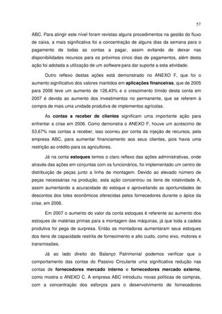 57
ABC. Para atingir este nível foram revistas alguns procedimentos na gestão do fluxo
de caixa, a mais significativa foi a concentração de alguns dias da semana para o
pagamento de todas as contas a pagar, assim evitando de deixar nas
disponibilidades recursos para os próximos cinco dias de pagamentos, além desta
ação foi adotada a utilização de um software para dar suporte a esta atividade.
Outro reflexo destas ações está demonstrado no ANEXO F, que foi o
aumento significativo dos valores mantidos em aplicações financeiras, que de 2005
para 2006 teve um aumento de 126,43% e o crescimento tímido desta conta em
2007 é devida ao aumento dos investimentos no permanente, que se referem à
compra de mais uma unidade produtiva de implementos agrícolas.
As contas a receber de clientes significam uma importante ação para
enfrentar a crise em 2006. Como demonstra o ANEXO F, houve um acréscimo de
53,67% nas contas a receber, isso ocorreu por conta da injeção de recursos, pela
empresa ABC, para aumentar financiamento aos seus clientes, pois havia uma
restrição ao crédito para os agricultores.
Já na conta estoques temos o claro reflexo das ações administrativas, onde
através das ações em conjuntas com os funcionários, foi implementado um centro de
distribuição de peças junto a linha de montagem. Devido ao elevado número de
peças necessárias na produção, esta ação concentrou os itens de rotatividade A,
assim aumentando a acuracidade do estoque e aproveitando as oportunidades de
descontos dos lotes econômicos oferecidas pelos fornecedores durante o ápice da
crise, em 2006.
Em 2007 o aumento do valor da conta estoques é referente ao aumento dos
estoques de matérias primas para a montagem das máquinas, já que toda a cadeia
produtiva foi pega de surpresa. Então as montadoras aumentaram seus estoques
dos itens de capacidade restrita de fornecimento e alto custo, como eixo, motores e
transmissões.
Já ao lado direito do Balanço Patrimonial podemos verificar que o
comportamento das contas do Passivo Circulante uma significativa redução nas
contas de fornecedores mercado interno e fornecedores mercado externo,
como mostra o ANEXO C. A empresa ABC introduziu novas políticas de compras,
com a concentração dos esforços para o desenvolvimento de fornecedores
 