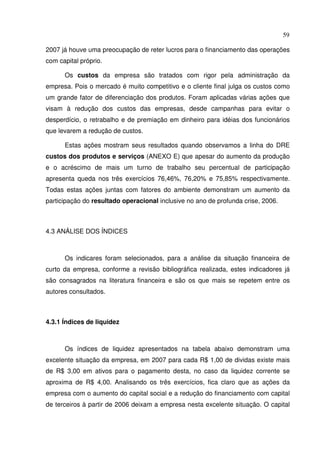 59
2007 já houve uma preocupação de reter lucros para o financiamento das operações
com capital próprio.
Os custos da empresa são tratados com rigor pela administração da
empresa. Pois o mercado é muito competitivo e o cliente final julga os custos como
um grande fator de diferenciação dos produtos. Foram aplicadas várias ações que
visam à redução dos custos das empresas, desde campanhas para evitar o
desperdício, o retrabalho e de premiação em dinheiro para idéias dos funcionários
que levarem a redução de custos.
Estas ações mostram seus resultados quando observamos a linha do DRE
custos dos produtos e serviços (ANEXO E) que apesar do aumento da produção
e o acréscimo de mais um turno de trabalho seu percentual de participação
apresenta queda nos três exercícios 76,46%, 76,20% e 75,85% respectivamente.
Todas estas ações juntas com fatores do ambiente demonstram um aumento da
participação do resultado operacional inclusive no ano de profunda crise, 2006.
4.3 ANÁLISE DOS ÍNDICES
Os indicares foram selecionados, para a análise da situação financeira de
curto da empresa, conforme a revisão bibliográfica realizada, estes indicadores já
são consagrados na literatura financeira e são os que mais se repetem entre os
autores consultados.
4.3.1 Índices de liquidez
Os índices de liquidez apresentados na tabela abaixo demonstram uma
excelente situação da empresa, em 2007 para cada R$ 1,00 de dividas existe mais
de R$ 3,00 em ativos para o pagamento desta, no caso da liquidez corrente se
aproxima de R$ 4,00. Analisando os três exercícios, fica claro que as ações da
empresa com o aumento do capital social e a redução do financiamento com capital
de terceiros à partir de 2006 deixam a empresa nesta excelente situação. O capital
 