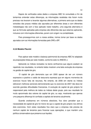 64
Depois de verificados estes dados a empresa ABC foi consultada a fim de
tentarmos entender estas diferenças, as informações recebidas não foram muito
precisas nos levaram a levantar algumas alternativas, a primeira seria que os dados
extraídos dos prazos médios são apurados por diferentes áreas e com diferentes
metodologias não com o foco aplicado neste trabalho, uma segunda alternativa é
que as fórmulas aplicadas pela empresa são diferentes das que estamos aplicando,
inclusive com informações diferentes, porem com origem na contabilidade.
Para prosseguirmos com a nossa análise, iremos tomar por base os dados
apurados com as informações fornecidas pelo DRE e BP.
4.3.6 Modelo Fleuriet
Para aplicar este modelo o balanço patrimonial da empresa ABC foi adaptado
as proposições feitas por este modelo, conforme está no ANEXO J.
Aplicando os índices revisados na teoria verificamos que alguns acabam se
repetindo nos resultados, no entanto todos mostram uma bela evolução da empresa
na gestão do capital de giro.
O capital de giro demonstra que em 2005 apesar de ser um número
expressivo e positivo o saldo de tesouraria expressa que em alguns momentos do
exercício houve falta de recursos, No entanto, de 2006 em diante os índices
obtiveram melhoras sensíveis demonstrando que no exercício de 2007 não deve ter
ocorrido grandes dificuldades financeiras. A evolução do capital de giro próprio foi
responsável pela melhora de todos os índices deste grupo, pois seu resultado foi
muito aproximado dos valores do capital de giro, ou seja, mostrando que apenas
uma pequena diferença foi confiada a capitais de terceiros atualmente.
Quando analisamos em números absolutos, fica claro perceber que a
necessidade de capital de giro foi menor do que o capital de giro próprio nos últimos
dois exercícios. Com estes resultados fica claro que a empresa não precisa de
nenhum capital de terceiros para financiar suas operações, e que mantém uma
política conservadora que preserva sua liquidez.
 