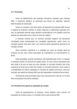 66
4.4.1 Premissas
Antes do detalhamento dos produtos financeiros utilizados pela empresa
ABC, é importante destacar as premissas que devem ser seguidas, segundo
determinações da corporação.
Existe um conceito muito claro dentro da tesouraria da empresa ABC de que
o negócio da empresa é fabricar e vendar máquinas e implementos agrícolas, por
isso, as operações deverão seguir padrões conservadores e em hipótese nenhuma
deverão ser assumidos riscos, afora os riscos do negócio.
A empresa entende que um eventual resultado negativo nos derivativos
contratados serão compensados por resultados operacionais, assim como um
resultado positivo será para cobrir uma eventual perda operacional decorrente da
variação cambial.
Outra premissa importante é a proibição por parte da direção geral da
empresa de que essa realize operações de empréstimos ou financiamentos no
Brasil.
Estas operações, quando necessárias, são realizadas pela matriz e o repasse
é realizado através do aumento de capital social. Um dos motivos apontados para
esta razão é de que as taxas de juros cobradas no mercado brasileiro são muito
superiores às taxas que a matriz tem acesso no mercado americano. Outro motivo é
a possibilidade de realizar captações no mercado de capitais americano, como por
exemplo, das ações da empresa ABC que são negociadas na bolsa de Nova Iorque.
Conhecendo estas premissas ficará mais compreensível o fato de um número
baixo de produtos financeiros utilizados.
4.4.2 Produtos de suporte as operações de vendas
Antes de apresentarmos os produtos, vamos detalhar como ocorrem as
operações de vendas a prazo, no mercado interno, pela empresa ABC.
 