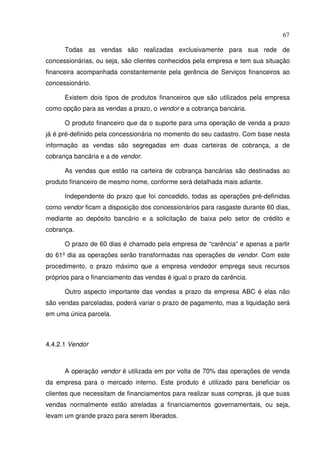 67
Todas as vendas são realizadas exclusivamente para sua rede de
concessionárias, ou seja, são clientes conhecidos pela empresa e tem sua situação
financeira acompanhada constantemente pela gerência de Serviços financeiros ao
concessionário.
Existem dois tipos de produtos financeiros que são utilizados pela empresa
como opção para as vendas a prazo, o vendor e a cobrança bancária.
O produto financeiro que da o suporte para uma operação de venda a prazo
já é pré-definido pela concessionária no momento do seu cadastro. Com base nesta
informação as vendas são segregadas em duas carteiras de cobrança, a de
cobrança bancária e a de vendor.
As vendas que estão na carteira de cobrança bancárias são destinadas ao
produto financeiro de mesmo nome, conforme será detalhada mais adiante.
Independente do prazo que foi concedido, todas as operações pré-definidas
como vendor ficam a disposição dos concessionários para rasgaste durante 60 dias,
mediante ao depósito bancário e a solicitação de baixa pelo setor de crédito e
cobrança.
O prazo de 60 dias é chamado pela empresa de “carência” e apenas a partir
do 61º dia as operações serão transformadas nas operações de vendor. Com este
procedimento, o prazo máximo que a empresa vendedor emprega seus recursos
próprios para o financiamento das vendas é igual o prazo da carência.
Outro aspecto importante das vendas a prazo da empresa ABC é elas não
são vendas parceladas, poderá variar o prazo de pagamento, mas a liquidação será
em uma única parcela.
4.4.2.1 Vendor
A operação vendor é utilizada em por volta de 70% das operações de venda
da empresa para o mercado interno. Este produto é utilizado para beneficiar os
clientes que necessitam de financiamentos para realizar suas compras, já que suas
vendas normalmente estão atreladas a financiamentos governamentais, ou seja,
levam um grande prazo para serem liberados.
 