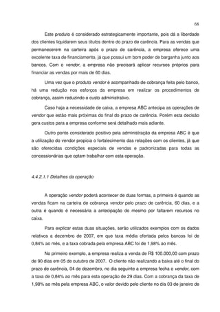 68
Este produto é considerado estrategicamente importante, pois dá a liberdade
dos clientes liquidarem seus títulos dentro do prazo de carência. Para as vendas que
permanecerem na carteira após o prazo de carência, a empresa oferece uma
excelente taxa de financiamento, já que possui um bom poder de barganha junto aos
bancos. Com o vendor, a empresa não precisará aplicar recursos próprios para
financiar as vendas por mais de 60 dias.
Uma vez que o produto vendor é acompanhado de cobrança feita pelo banco,
há uma redução nos esforços da empresa em realizar os procedimentos de
cobrança, assim reduzindo o custo administrativo.
Caso haja a necessidade de caixa, a empresa ABC antecipa as operações de
vendor que estão mais próximas do final do prazo de carência. Porém esta decisão
gera custos para a empresa conforme será detalhado mais adiante.
Outro ponto considerado positivo pela administração da empresa ABC é que
a utilização do vendor propicia o fortalecimento das relações com os clientes, já que
são oferecidas condições especiais de vendas e padronizadas para todas as
concessionárias que optam trabalhar com esta operação.
4.4.2.1.1 Detalhes da operação
A operação vendor poderá acontecer de duas formas, a primeira é quando as
vendas ficam na carteira de cobrança vendor pelo prazo de carência, 60 dias, e a
outra é quando é necessária a antecipação do mesmo por faltarem recursos no
caixa.
Para explicar estas duas situações, serão utilizados exemplos com os dados
relativos a dezembro de 2007, em que taxa média ofertada pelos bancos foi de
0,84% ao mês, e a taxa cobrada pela empresa ABC foi de 1,98% ao mês.
No primeiro exemplo, a empresa realiza a venda de R$ 100.000,00 com prazo
de 90 dias em 05 de outubro de 2007. O cliente não realizando a baixa até o final do
prazo de carência, 04 de dezembro, no dia seguinte a empresa fecha o vendor, com
a taxa de 0,84% ao mês para esta operação de 29 dias. Com a cobrança da taxa de
1,98% ao mês pela empresa ABC, o valor devido pelo cliente no dia 03 de janeiro de
 