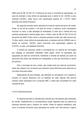 69
2008 será de R$ 101.931,79. A diferença de taxas é chamada de equalização, no
caso do exemplo, a taxa efetiva da operação para o cliente foi de 1,9318% e para
empresa 0,8152%, então houve uma equalização positiva em 1,1167%. Assim
gerando uma receita financeira.
No segundo exemplo serão utilizados os mesmos valores de taxa e da venda.
Então no dia 20 de outubro, a 44 dias de vencer a carência, foram necessários
recursos no caixa, e esta operação foi antecipada. O valor que o cliente terá sua
carência preservada e deverá pagar será o mesmo valor de R$ 101.931,79 em 03
de janeiro de 2008. Porém como a empresa precisará contar com este recurso por
74 dias, assim a taxa efetiva da operação para a empresa será de 2,0933% para o
cliente os mesmos 1,9318%, assim ocorrendo uma equalização negativa de
0,1615%, ou seja, uma despesa financeira.
A carteira de cobrança vendor é controlada por um sistema de informação
que segrega as operações realizadas nesta opção. Assim as operações são
agrupadas por data de vencimento, facilitando a tomada de decisão por parte da
tesouraria dos títulos que deverão ser antecipados ou dos que terminaram o prazo
de carência.
Para a formação da taxa vendor, são criados lotes por data de vencimento,
estes são cotados com os bancos que oferecem taxas diferentes para cada lote ou
uma taxa única para todos.
Dependendo da taxa ofertada, são definidos os vencedores e em seguida é
enviado um arquivo eletrônico com os detalhes de cada. Apenas três bancos
realizam estas operações com a empresa ABC, e todos são consultados em cada
cotação de taxa.
4.4.2.2 Cobrança bancária
A cobrança bancária é utilizada para clientes que não optarão pela realização
do vendor. Gradualmente os concessionários estão migrando para do sistema de
cobrança bancária para o sistema via vendor. Ainda há alguma resistência, pois
como a empresa concentra suas operações de vendor com três bancos e alguns
 