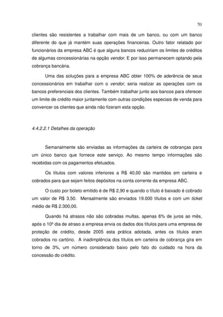 70
clientes são resistentes a trabalhar com mais de um banco, ou com um banco
diferente do que já mantém suas operações financeiras. Outro fator relatado por
funcionários da empresa ABC é que alguns bancos reduziriam os limites de créditos
de algumas concessionárias na opção vendor. E por isso permanecem optando pela
cobrança bancária.
Uma das soluções para a empresa ABC obter 100% de aderência de seus
concessionários em trabalhar com o vendor, seria realizar as operações com os
bancos preferenciais dos clientes. Também trabalhar junto aos bancos para oferecer
um limite de crédito maior juntamente com outras condições especiais de venda para
convencer os clientes que ainda não fizeram esta opção.
4.4.2.2.1 Detalhes da operação
Semanalmente são enviadas as informações da carteira de cobranças para
um único banco que fornece este serviço. Ao mesmo tempo informações são
recebidas com os pagamentos efetuados.
Os títulos com valores inferiores a R$ 40,00 são mantidos em carteira e
cobrados para que sejam feitos depósitos na conta corrente da empresa ABC.
O custo por boleto emitido é de R$ 2,90 e quando o título é baixado é cobrado
um valor de R$ 3,50. Mensalmente são enviados 19.000 títulos e com um ticket
médio de R$ 2.300,00.
Quando há atrasos não são cobradas multas, apenas 6% de juros ao mês,
após o 10º dia de atraso a empresa envia os dados dos títulos para uma empresa de
proteção de crédito, desde 2005 esta prática adotada, antes os títulos eram
cobrados no cartório. A inadimplência dos títulos em carteira de cobrança gira em
torno de 3%, um número considerado baixo pelo fato do cuidado na hora da
concessão do crédito.
 