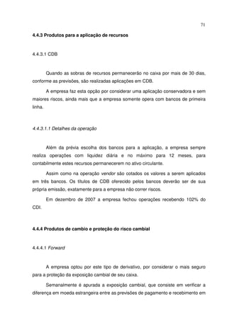 71
4.4.3 Produtos para a aplicação de recursos
4.4.3.1 CDB
Quando as sobras de recursos permanecerão no caixa por mais de 30 dias,
conforme as previsões, são realizadas aplicações em CDB.
A empresa faz esta opção por considerar uma aplicação conservadora e sem
maiores riscos, ainda mais que a empresa somente opera com bancos de primeira
linha.
4.4.3.1.1 Detalhes da operação
Além da prévia escolha dos bancos para a aplicação, a empresa sempre
realiza operações com liquidez diária e no máximo para 12 meses, para
contabilmente estes recursos permanecerem no ativo circulante.
Assim como na operação vendor são cotados os valores a serem aplicados
em três bancos. Os títulos de CDB oferecido pelos bancos deverão ser de sua
própria emissão, exatamente para a empresa não correr riscos.
Em dezembro de 2007 a empresa fechou operações recebendo 102% do
CDI.
4.4.4 Produtos de cambio e proteção do risco cambial
4.4.4.1 Forward
A empresa optou por este tipo de derivativo, por considerar o mais seguro
para a proteção da exposição cambial de seu caixa.
Semanalmente é apurada a exposição cambial, que consiste em verificar a
diferença em moeda estrangeira entre as previsões de pagamento e recebimento em
 