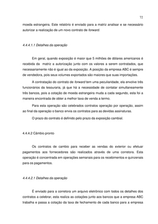 72
moeda estrangeira. Este relatório é enviado para a matriz analisar e se necessário
autorizar a realização de um novo contrato de forward.
4.4.4.1.1 Detalhes da operação
Em geral, quando exposição é maior que 5 milhões de dólares americanos é
recebida da matriz a autorização junto com os valores a serem contratados, que
necessariamente não é igual ao da exposição. A posição da empresa ABC é sempre
de vendedora, pois seus volumes exportados são maiores que suas importações.
A contratação do contrato de forward tem uma peculiaridade, ela envolve três
funcionários da tesouraria, já que há a necessidade de contatar simultaneamente
três bancos, pois a cotação de moeda estrangeira muda a cada segundo, esta foi a
maneira encontrada de obter a melhor taxa de venda a termo.
Para esta operação são celebrados contratos operação por operação, assim
ao final da operação o banco envia os contratos para as devidas assinaturas.
O prazo do contrato é definido pelo prazo da exposição cambial.
4.4.4.2 Câmbio pronto
Os contratos de cambio para receber as vendas do exterior ou efetuar
pagamentos aos fornecedores são realizados através de uma corretora. Esta
operação é concentrada em operações semanais para os recebimentos e quinzenais
para os pagamentos.
4.4.4.2.1 Detalhes da operação
É enviado para a corretora um arquivo eletrônico com todos os detalhes dos
contratos a celebrar, esta realiza as cotações junto aos bancos que a empresa ABC
trabalha e passa a cotação da taxa de fechamento de cada banco para a empresa
 