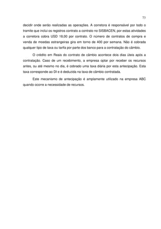 73
decidir onde serão realizadas as operações. A corretora é responsável por todo o
tramite que inclui os registros contrato a contrato no SISBACEN, por estas atividades
a corretora cobra USD 18,00 por contrato. O número de contratos de compra e
venda de moedas estrangeiras gira em torno de 400 por semana. Não é cobrada
qualquer tipo de taxa ou tarifa por parte dos banco para a contratação do câmbio.
O crédito em Reais do contrato de câmbio acontece dois dias úteis após a
contratação. Caso de um recebimento, a empresa optar por receber os recursos
antes, ou até mesmo no dia, é cobrado uma taxa diária por esta antecipação. Esta
taxa corresponde ao DI e é deduzida na taxa de câmbio contratada.
Este mecanismo de antecipação é amplamente utilizado na empresa ABC
quando ocorre a necessidade de recursos.
 